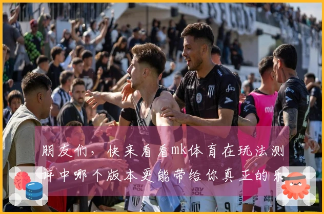 朋友们，快来看看mk体育在玩法测评中哪个版本更能带给你真正的乐趣与策略体验！