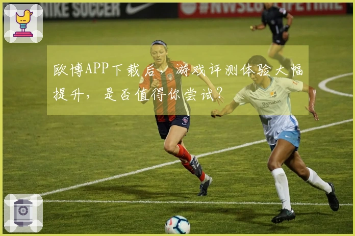欧博APP下载后，游戏评测体验大幅提升，是否值得你尝试？