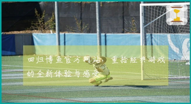 回归博鱼官方网站，重拾经典游戏的全新体验与感受