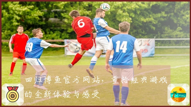 回归博鱼官方网站，重拾经典游戏的全新体验与感受