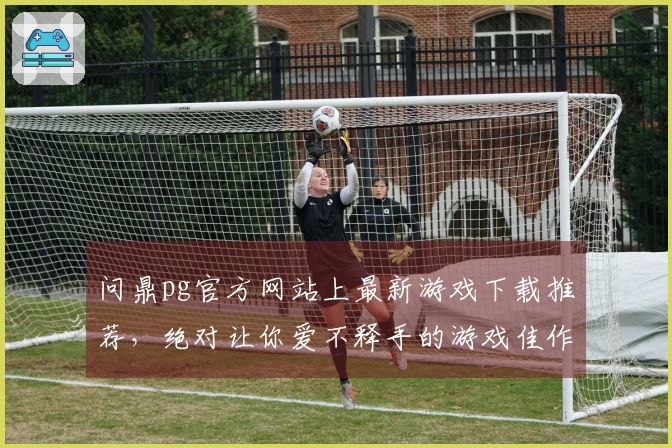 问鼎pg官方网站上最新游戏下载推荐，绝对让你爱不释手的游戏佳作！